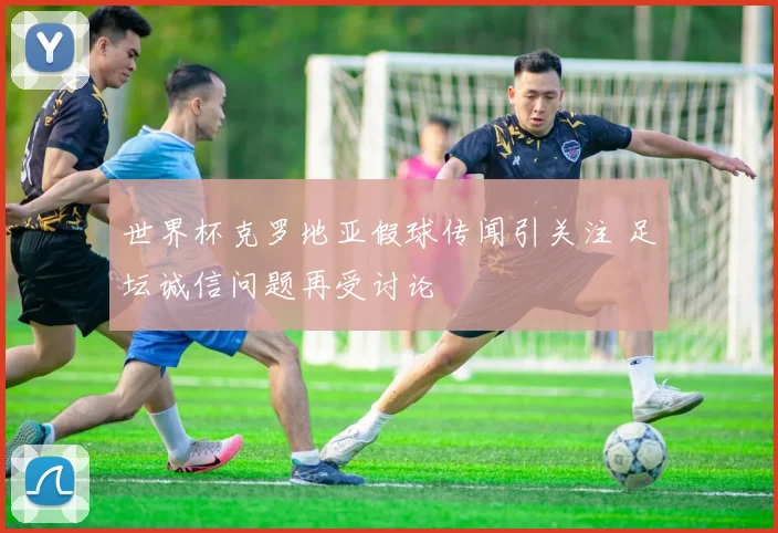 世界杯克罗地亚假球传闻引关注 足坛诚信问题再受讨论