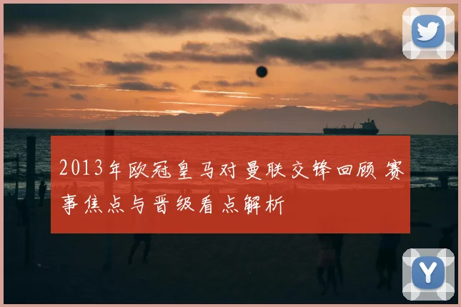 2013年欧冠皇马对曼联交锋回顾 赛事焦点与晋级看点解析